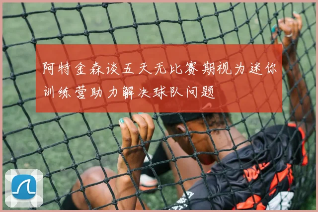 阿特金森谈五天无比赛期视为迷你训练营助力解决球队问题