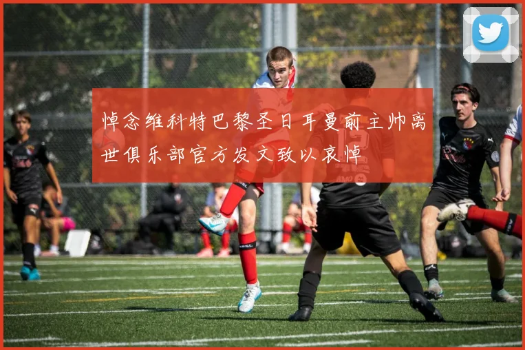 悼念维科特巴黎圣日耳曼前主帅离世俱乐部官方发文致以哀悼